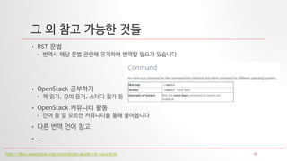 30
그 외 참고 가능한 것들
• RST 문법
• 번역시 해당 문법 관련해 유지하여 번역할 필요가 있습니다
• OpenStack 공부하기
• 책 읽기, 강의 듣기, 스터디 참가 등
• OpenStack 커뮤니티 활동
• 단어 등 잘 모르면 커뮤니티를 통해 물어봅니다
• 다른 번역 언어 참고
• …
http://docs.openstack.org/contributor-guide/rst-conv.html
 