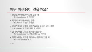 8
어떤 어려움이 있을까요?
• 한글로 번역하면 이상해 보일 때
• 예: Contributor  기여자?
• 외래어 표기가 애매한 경우
• 예: Mentor  멘터 or 멘토
• 번역 단어가 상황에 따라 달라질 필요가 있는 경우
• 예: Object  객체? 개체? 오브젝트?
• 영어 단어를 그대로 표기할 것인지?
• 예: Contributor vs. 컨트리뷰터 vs. 기여자
• 직역 보다는 의역을 해야하는 경우가 있을 때
• 예: Face-to-face  ?!
• …
 