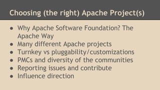 Choosing (the right) Apache Project(s)
● Why Apache Software Foundation? The
Apache Way
● Many different Apache projects
● Turnkey vs pluggability/customizations
● PMCs and diversity of the communities
● Reporting issues and contribute
● Influence direction
 