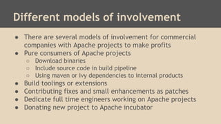 Different models of involvement
● There are several models of involvement for commercial
companies with Apache projects to make profits
● Pure consumers of Apache projects
○ Download binaries
○ Include source code in build pipeline
○ Using maven or Ivy dependencies to internal products
● Build toolings or extensions
● Contributing fixes and small enhancements as patches
● Dedicate full time engineers working on Apache projects
● Donating new project to Apache incubator
 