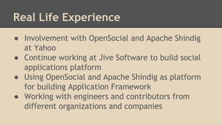 Real Life Experience
● Involvement with OpenSocial and Apache Shindig
at Yahoo
● Continue working at Jive Software to build social
applications platform
● Using OpenSocial and Apache Shindig as platform
for building Application Framework
● Working with engineers and contributors from
different organizations and companies
 