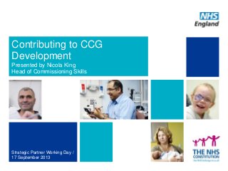 Contributing to CCG
Development
Presented by Nicola King
Head of Commissioning Skills
Strategic Partner Working Day /
17 September 2013
 