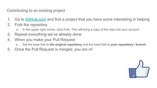 Contributing to an existing project
1. Go to GitHub.com and find a project that you have some interesting in helping
2. Fork the repository
a. In the upper right corner, click Fork. This will bring a copy of the repo into your account
3. Repeat everything we’ve already done
4. When you make your Pull Request
a. Set the base fork to the original repository and the head fork to your repository / branch
5. Once the Pull Request is merged, you are in!
 