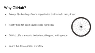 Why GitHub?
● Free public hosting of code repositories that include many tools:
● Really nice for open source code / projects
● GitHub offers a way to be techincal beyond writing code
● Learn the development workflow
 
