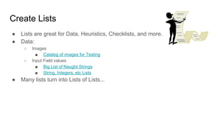 Create Lists
● Lists are great for Data, Heuristics, Checklists, and more.
● Data:
○ Images
■ Catalog of images for Testing
○ Input Field values
■ Big List of Naught Strings
■ String, Integers, etc Lists
● Many lists turn into Lists of Lists...
 
