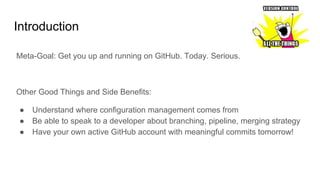 Introduction
Meta-Goal: Get you up and running on GitHub. Today. Serious.
Other Good Things and Side Benefits:
● Understand where configuration management comes from
● Be able to speak to a developer about branching, pipeline, merging strategy
● Have your own active GitHub account with meaningful commits tomorrow!
 