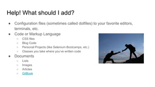 Help! What should I add?
● Configuration files (sometimes called dotfiles) to your favorite editors,
terminals, etc.
● Code or Markup Language
○ CSS files
○ Blog Code
○ Personal Projects (like Selenium Bootcamps, etc.)
○ Classes you take where you’ve written code
● Documents
○ Lists
○ Images
○ Articles
○ GitBook
 