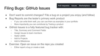Filing Bugs: GitHub Issues
● Don’t want to commit changes? File a bug on a project you enjoy (and follow)
● Bug Reports are the tester’s primary work product
○ If you can write them well, you can use them as examples in your portfolio
○ More importantly you can contribute by Testing a product
● GitHub Issues is a fully featured bug tracker with:
○ Title, Summary and Comment Fields
○ Assign Issues to team members
○ Apply Labels
○ Add to Projects
○ Add to Milestones
● Exercise: Open an issue on the repo you created
○ Either report a bug or create a task
 