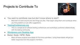 Projects to Contribute To
● You want to contribute now but don’t know where to start?
○ Best bet is to look around and star things you like. Then begin using them and contribute when
you find problems or can offer suggestions.
● TestingConferences.org
○ This is a simple list of software testing conferences and workshops published collaboratively
with the testing community.
● Wordpress.com Desktop App
● Babel, Node / NPM, Rails
○ Many of these projects have labels for first time submitters. Using these labels will get you
better responses from the project’s members
 