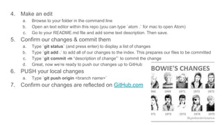 4. Make an edit
a. Browse to your folder in the command line
b. Open an text editor within this repo (you can type `atom .` for mac to open Atom)
c. Go to your README.md file and add some text description. Then save.
5. Confirm our changes & commit them
a. Type `git status` (and press enter) to display a list of changes
b. Type `git add .` to add all of our changes to the index. This prepares our files to be committed
c. Type `git commit -m “description of change”` to commit the change
d. Great, now we’re ready to push our changes up to GitHub
6. PUSH your local changes
a. Type `git push origin <branch name>`
7. Confirm our changes are reflected on GitHub.com
 