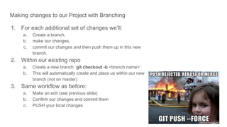 Making changes to our Project with Branching
1. For each additional set of changes we’ll:
a. Create a branch,
b. make our changes,
c. commit our changes and then push them up in this new
branch.
2. Within our existing repo
a. Create a new branch `git checkout -b <branch name>`
b. This will automatically create and place us within our new
branch (not on master)
3. Same workflow as before:
a. Make an edit (see previous slide)
b. Confirm our changes and commit them
c. PUSH your local changes
 