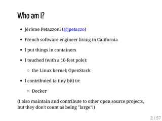 Who am I?
Jérôme Petazzoni (@jpetazzo)
French software engineer living in California
I put things in containers
I touched (with a 10-feet pole):
the Linux kernel; OpenStack
I contributed (a tiny bit) to:
Docker
(I also maintain and contribute to other open source projects,
but they don't count as being "large"!)
2 / 57
 