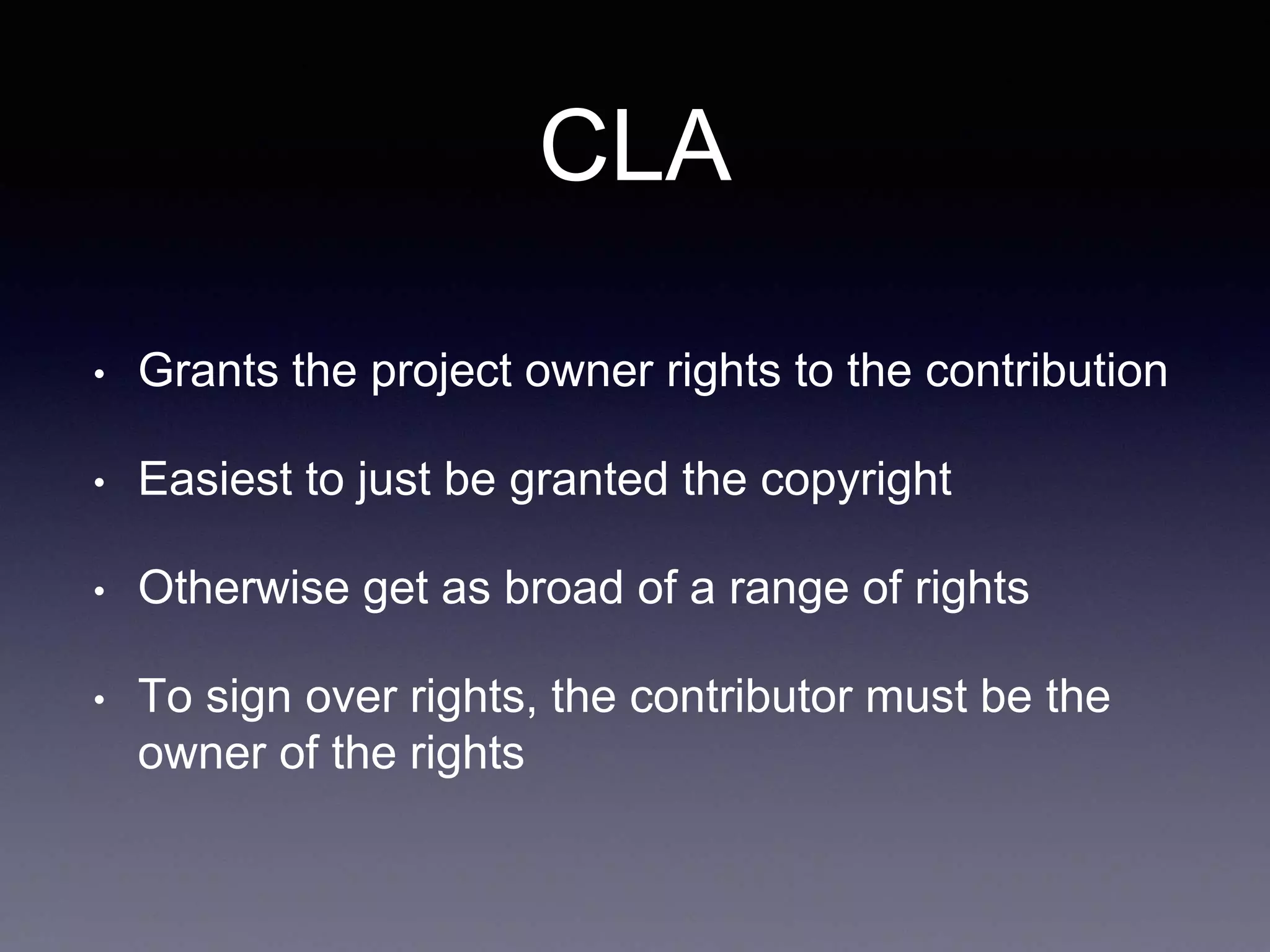 CLA • Grants the project owner rights to the contribution • Easiest to just be granted the copyright • Otherwise get as broad of a range of rights • To sign over rights, the contributor must be the owner of the rights 