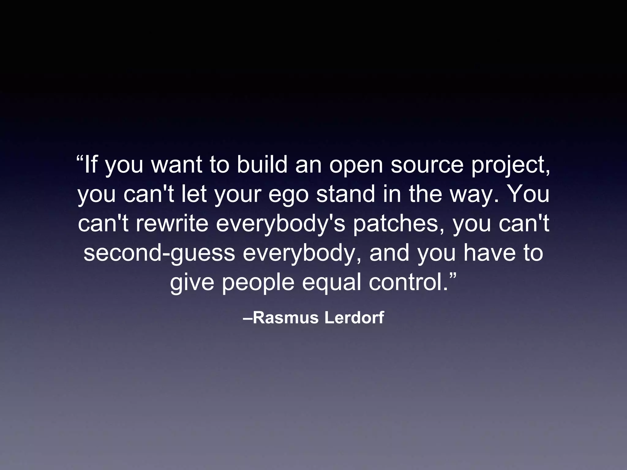 –Rasmus Lerdorf “If you want to build an open source project, you can't let your ego stand in the way. You can't rewrite everybody's patches, you can't second-guess everybody, and you have to give people equal control.” 