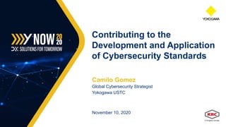 Camilo Gomez
Global Cybersecurity Strategist
Yokogawa USTC
November 10, 2020
Contributing to the
Development and Application
of Cybersecurity Standards
 