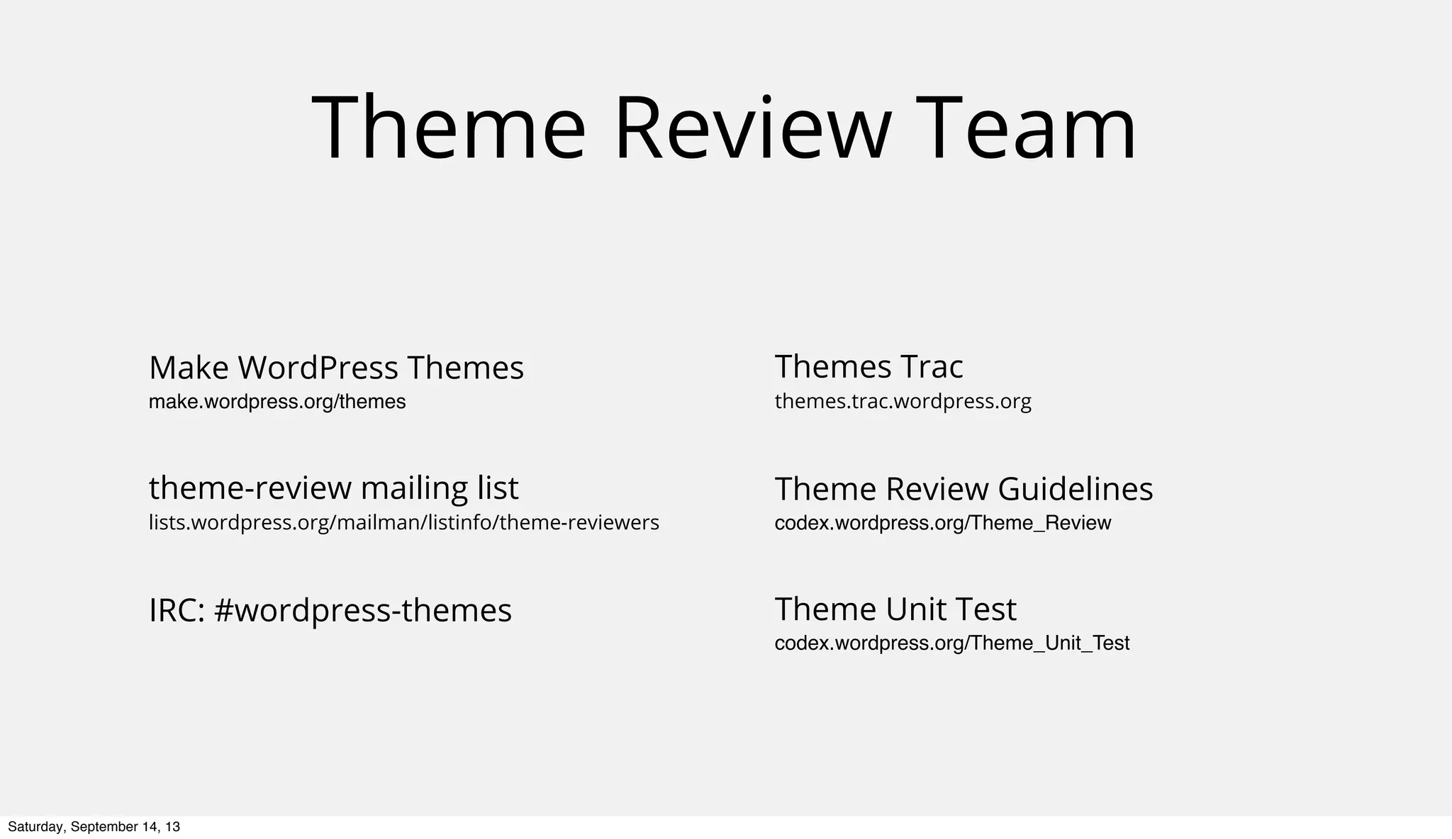 Theme Review Team
Make WordPress Themes
make.wordpress.org/themes
theme-review mailing list
lists.wordpress.org/mailman/listinfo/theme-reviewers
IRC: #wordpress-themes
Themes Trac
themes.trac.wordpress.org
Theme Review Guidelines
codex.wordpress.org/Theme_Review
Theme Unit Test
codex.wordpress.org/Theme_Unit_Test
Saturday, September 14, 13
 