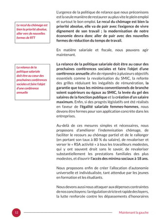 12 Maintenant la gauche
L’urgence de la politique de relance que nous préconisons
estlaseulemanièrederestaurerauplusvitelepleinemploi
et surtout le bon emploi. Le recul du chômage est bien la
priorité absolue, elle va de pair avec l’exigence de vivre
dignement de son travail  ; la modernisation de notre
économie devra donc aller de pair avec des nouvelles
formes de réduction du temps de travail.
En matière salariale et fiscale, nous pouvons agir
maintenant.
La relance de la politique salariale doit être au cœur des
prochaines conférences sociales et faire l’objet d’une
conférence annuelle afin de répondre à plusieurs objectifs
essentiels comme la revalorisation du SMIC, la refonte
des grilles réduisant les inégalités de rémunération, la
garantie que tous les minima conventionnels de branche
soient supérieurs ou égaux au SMIC, la levée du gel des
salaires de la fonction publique et la création d’un salaire
maximum. Enfin, si des progrès législatifs ont été réalisés
en faveur de l’égalité salariale femmes-hommes, nous
devons être fermes pour son application concrète dans les
entreprises.
Au-delà de ces mesures simples et nécessaires, nous
proposons d’améliorer l’indemnisation chômage, de
faciliter le recours au chômage partiel et de le rallonger
(en portant son taux à 80 % du salaire), de revaloriser et
verser le « RSA activité » à tous les travailleurs modestes,
qui y ont souvent droit sans le savoir, de revaloriser
substantiellement les prestations familiales des plus
modestes, et d’ouvrir l’accès des minima sociaux à 18 ans.
Nous proposons enfin de créer l’allocation d’autonomie
universelle et individualisée, tant attendue par les jeunes
en formation et les étudiants.
Nousdevonsaussinousattaquerauxdépensescontraintes
denosconcitoyens :larégulationstricteetrapidedesloyers,
la lutte renforcée contre les dépassements d’honoraires
Le recul du chômage est
bien la priorité absolue,
aller vers de nouvelles
formes de RTT
La relance de la
politique salariale
doit être au cœur des
prochaines conférences
sociales et faire l’objet
d’une conférence
annuelle
 
