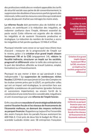 13Contribution générale - Congrès de Poitiers
des professions médicales en rendant opposables les tarifs
de sécurité sociale sous peine de dé-conventionnement, la
suppression des doublons d’assurances parfois ignorés des
intéressés,tellessontlesmesuresconcrètesquirendraient
un peu de pouvoir d’achat aux ménages les moins aisés.
La réforme fiscale doit permettre plus de lisibilité et de
justice, en contribuant à la réduction des inégalités, et
redonner confiance dans l’impôt, élément essentiel du
pacte social. Cette réforme est urgente afin de réduire
les inégalités et de soutenir l’économie productive et
écologique. La réduction du nombre de tranches a accru
les inégalités et fait perdre quelques 15 Mds € à l’État.
Pourquoi retarder sans cesse ce sur quoi nous étions tous
d’accord  : restaurer de la progressivité de l’impôt sur
le revenu, grâce à la création d’un grand impôt citoyen
fusionnant l’IR et la CSG (engagement 14), réduire la
fiscalité indirecte, structurer un impôt sur les sociétés,
progressif et différencié selon la taille des entreprises et
la part des bénéfices affectée au travail (salaires, emploi,
formation) ou à l’investissement.
Pourquoi ne pas mener à bien ce qui paraissait à tous
indispensable  ? La suppression de nombreuses niches
fiscales(120Mds€sansquejamaislaCourdesComptesne
les évalue comme prévu par la LOLF), en particulier celles
qui ont un impact anti-écologique, la correction face aux
inégalités scandaleuses de patrimoines (grandes fortunes
et successions importantes), ou encore l’arrêt de la
constitutiond’unerentefoncièreconsidérable,inégalitaire
et anti-économique par une réforme de l’impôt foncier.
Enfin,nousdevonsnousdoterd’unestratégiesolidedelutte
contre l’évasion fiscale et les réseaux de financements de
l’économie mafieuse, en donnant des moyens renforcés
au parquet financier. Rappelons qu’aujourd’hui l’ensemble
des avoirs français dans les paradis fiscaux avoisinent les
600 Mds €. C’est près de deux fois le budget de l’État. Le
scandale Luxleaks éclate avec 58 entreprises françaises
La réforme ficale
Consultez la note
« Une réforme
fiscale de gauche
est possible et
nécessaire »
Création d’un grand
impôt citoyen
fusionnant l’IR et
la CSG, structurer
un impôt sur les
sociétés progressif et
différencié
Donner des moyens
renforcés au parquet
financier pour une
stratégie solide de
lutte contre l’évasion
fiscale et les réseaux
de financements de
l’économie mafieuse
 