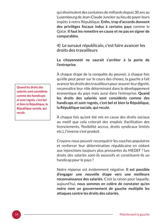 14 Maintenant la gauche
qui dissimulent des centaines de milliards depuis 30 ans au
Luxembourg de Jean-Claude Juncker au lieu de payer leurs
impôts à notre République. Enfin, trop d’accords donnent
des privilèges fiscaux indus à certains pays comme le
Qatar. Il faut les remettre en cause et ne pas en signer de
comparables.
4) Le sursaut républicain, c’est faire avancer les
droits des travailleurs
La citoyenneté ne saurait s’arrêter à la porte de
l’entreprise.
À chaque étape de la conquête du pouvoir, à chaque fois
qu’elle peut peser sur le cours des choses, la gauche a fait
avancerlesdroitsdestravailleurspourassurerleurdignité,
reconnaître leur rôle déterminant dans le développement
économique du pays mais aussi dans l’entreprise. Quand
les droits des salariés sont considérés comme des
handicaps et sont rognés, c’est bel et bien la République,
la République sociale, qui recule.
À chaque fois qu’ont été mis en cause des droits sociaux
au motif que cela créerait des emplois (facilitation des
licenciements, flexibilité accrus, droits syndicaux limités
etc.), l’inverse s’est produit.
Croyons-nous pouvoir reconquérir les couches populaires
et renforcer leur détermination républicaine en cédant
aux injonctions toujours plus pressantes du MEDEF ? Les
droits des salariés sont-ils excessifs et constituent-ils un
handicap pour le pays ?
Notre réponse est évidemment négative. Il est possible
d’engager une nouvelle étape vers une meilleure
reconnaissance des salariés. C’est la raison pour laquelle,
aujourd’hui, nous sommes en colère de constater qu’en
notre nom un gouvernement de gauche multiplie les
attaques contre les droits des salariés.
Quand les droits des
salariés sont considérés
comme des handicaps
et sont rognés, c’est bel
et bien la République, la
République sociale, qui
recule.
 
