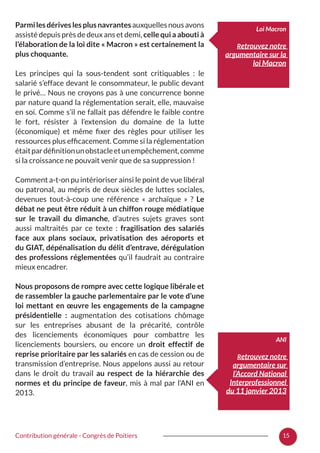 15Contribution générale - Congrès de Poitiers
Parmilesdériveslesplusnavrantesauxquellesnousavons
assisté depuis près de deux ans et demi, celle qui a abouti à
l’élaboration de la loi dite « Macron » est certainement la
plus choquante.
Les principes qui la sous-tendent sont critiquables  : le
salarié s’efface devant le consommateur, le public devant
le privé… Nous ne croyons pas à une concurrence bonne
par nature quand la réglementation serait, elle, mauvaise
en soi. Comme s’il ne fallait pas défendre le faible contre
le fort, résister à l’extension du domaine de la lutte
(économique) et même fixer des règles pour utiliser les
ressources plus efficacement. Comme si la réglementation
étaitpardéfinitionunobstacleetunempêchement,comme
si la croissance ne pouvait venir que de sa suppression !
Comment a-t-on pu intérioriser ainsi le point de vue libéral
ou patronal, au mépris de deux siècles de luttes sociales,
devenues tout-à-coup une référence «  archaïque  »  ? Le
débat ne peut être réduit à un chiffon rouge médiatique
sur le travail du dimanche, d’autres sujets graves sont
aussi maltraités par ce texte  : fragilisation des salariés
face aux plans sociaux, privatisation des aéroports et
du GIAT, dépénalisation du délit d’entrave, dérégulation
des professions réglementées qu’il faudrait au contraire
mieux encadrer.
Nous proposons de rompre avec cette logique libérale et
de rassembler la gauche parlementaire par le vote d’une
loi mettant en œuvre les engagements de la campagne
présidentielle  : augmentation des cotisations chômage
sur les entreprises abusant de la précarité, contrôle
des licenciements économiques pour combattre les
licenciements boursiers, ou encore un droit effectif de
reprise prioritaire par les salariés en cas de cession ou de
transmission d’entreprise. Nous appelons aussi au retour
dans le droit du travail au respect de la hiérarchie des
normes et du principe de faveur, mis à mal par l’ANI en
2013.
Loi Macron
Retrouvez notre
argumentaire sur la
loi Macron
ANI
Retrouvez notre
argumentaire sur
l’Accord National
Interprofessionnel
du 11 janvier 2013
 