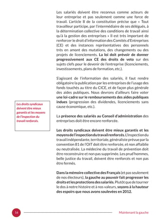 16 Maintenant la gauche
Les salariés doivent être reconnus comme acteurs de
leur entreprise et pas seulement comme une force de
travail. L’article 8 de la constitution précise que «  Tout
travailleur participe, par l’intermédiaire de ses délégués, à
la détermination collective des conditions de travail ainsi
qu’à la gestion des entreprises » Il est très important de
renforcer le droit d’information des Comités d’Entreprises
(CE) et des instances représentatives des personnels
très en amont des mutations, des changements ou des
projets de licenciements. La loi doit prévoir de donner
progressivement aux CE des droits de veto sur des
sujets clefs pour le devenir de l’entreprise (licenciements,
investissements, plans de formation, etc.).
S’agissant de l’information des salariés, il faut rendre
obligatoire la publication par les entreprises de l’usage des
fonds touchés au titre du CICE, et de façon plus générale
des aides publiques. Nous devrons d’ailleurs faire voter
une loi-cadre sur le remboursements des aides publiques
indues (progression des dividendes, licenciements sans
cause économique, etc.).
La présence des salariés au Conseil d’administration des
entreprises doit être encore renforcée.
Les droits syndicaux doivent être mieux garantis et les
moyensdel’inspectiondutravailrenforcés.L’Inspectiondu
travailindépendante,territoriale,généralisteprévueparla
convention 81 de l’OIT doit être renforcée, et non affaiblie
ou neutralisée. La médecine du travail de prévention doit
être reconstruire et non pas supprimée. Les prud’hommes,
belle justice du travail, doivent être renforcés et non pas
être fermés.
Dans la mémoire collective des Français (et pas seulement
de nos électeurs), la gauche au pouvoir fait progresser les
droitsetlesprotectionsdessalariés.Plutôtquedetourner
le dos à notre histoire et à nos valeurs, soyons à la hauteur
des espoirs que nous avons soulevées en 2012.
Les droits syndicaux
doivent être mieux
garantis et les moyens
de l’inspection du
travail renforcés.
 