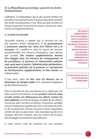 17Contribution générale - Congrès de Poitiers
5) La République qui protège : garantir les droits
fondamentaux
L’adhésion à la République par le plus grand nombre est
possible si nous garantissons à chacun la garantie concrète
des droits fondamentaux. C’est l’État qui doit prendre en
charge et garantir la sécurité de chacun, l’accès aux soins,
l’accès à un logement décent.
a- Le droit à la sécurité
L’actualité récente a rappelé que la sécurité est l’un
des premiers droits républicains. Si le gouvernement
a justement exprimé son refus d’un Patriot Act à la
française, s’il a préféré la mise en œuvre de mesures
exceptionnelles aux mesures d’exception, nous devons
agir au-delà. Des moyens supplémentaires doivent
être dégagés pour les missions de renseignement et
de surveillance, la présence et l’intervention policière
mais aussi pour la justice, l’administration pénitentiaire,
la protection judiciaire de la jeunesse. Le recrutement
de fonctionnaires supplémentaires et bien formés est
indispensable.
Il faut donc, enfin, en finir avec les discours sur la
diminution de l’emploi public et la réduction budgétaire
de 50 milliards d’euros.
Mais la sécurité de nos concitoyens ne se réduit pas à la
lutte contre le terrorisme. Il faut prendre à bras le corps
la lutte contre une délinquance qui affecte surtout les
plus modestes. Le trafic de drogue, en dépit de nos efforts,
s’accentue dans certains territoires, l’économie parallèle
minantl’intégrationrépublicaine.Ilenvademêmedutrafic
et de la possession d’armes de guerre dont l’acquisition
semble de plus en plus aisée. Une évaluation lucide de la
situation doit être réalisée, avec les acteurs de terrains,
afin d’engager les actions les plus efficaces.
Il reste encore trop de quartiers où une pression
Des moyens
supplémentaires
doivent être dégagés
pour les missions de
renseignement et de
surveillance, la présence
et l’intervention
policière mais aussi
pour la justice,
l’administration
pénitentiaire, la
protection judiciaire de
la jeunesse.
En finir avec les discours
sur la diminution de
l’emploi public
 