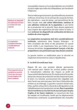 18 Maintenant la gauche
inacceptables’exercesurlaviedeshabitants,oùs’installent
d’autres règles que celles de la République, pas forcément
religieuses.
Toutsemêleprogressivement :grandbanditisme,économie
mafieuse, terrorisme. Ce ne sont pas des coups de menton,
des opérations « coup de poing », qui permettront de les
faire reculer mais une action déterminée, continue et
une adhésion renforcée de la population à une forme
de co-production de la sécurité. Nous devons également
nous inspirer des expériences de lutte contre la mafia : il
faut renforcer les dispositifs de confiscation de biens en
matière de crime organisé.
La coopération européenne doit être considérablement
renforcée, notamment dans l’espace Schengen  : la
libre circulation des biens et des personnes ne saurait
servir d’alibi à une impuissance face aux trafics et aux
réseaux terroristes. Le gouvernement français a fait des
propositions à ses partenaires que nous devons soutenir.
La gauche montre sa mobilisation pour la sécurité en
respectant strictement les valeurs républicaines.
b- Le droit à la santé pour tous
Depuis 30 ans, une pression libérale permanente
s’est exercée pour réduire les services publics comme
la mutualisation collective des risques au profit de
l’assurantielindividueletprivé.Enrésulteprécaritésociale,
baisse des niveaux de protection sociale (notamment pour
le droit à la retraite), accroissement des inégalités tant
dans l’accès aux soins que pour faire face à l’éducation des
enfants ou au chômage. La gauche a souvent résisté mais,
hélas, parfois enfourché le cheval de la dérégulation et de
l’affaiblissement de la protection sociale. Pour la première
foissemanifesteunreculdel’accèsauxsoinspourlesplus
fragiles et les foyers modestes. La couverture des frais
de maladie est insuffisante, tandis que les dépassements
d’honoraires continuent. La généralisation des mutuelles
Renforcer les dispositifs
de confiscation de biens
en matière de crime
organisé
La coopération
européenne doit être
considérablement
renforcée
Pour la première fois se
manifeste un recul de
l’accès aux soins pour
les plus fragiles et les
foyers modestes
 