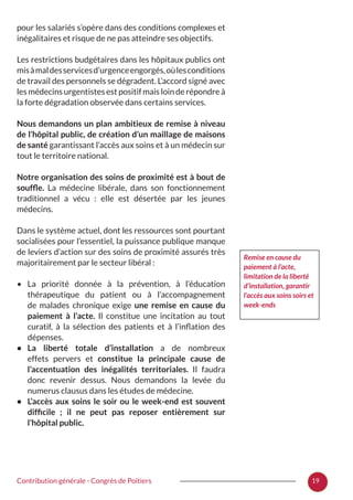 19Contribution générale - Congrès de Poitiers
pour les salariés s’opère dans des conditions complexes et
inégalitaires et risque de ne pas atteindre ses objectifs.
Les restrictions budgétaires dans les hôpitaux publics ont
misàmaldesservicesd’urgenceengorgés,oùlesconditions
de travail des personnels se dégradent. L’accord signé avec
les médecins urgentistes est positif mais loin de répondre à
la forte dégradation observée dans certains services.
Nous demandons un plan ambitieux de remise à niveau
de l’hôpital public, de création d’un maillage de maisons
de santé garantissant l’accès aux soins et à un médecin sur
tout le territoire national.
Notre organisation des soins de proximité est à bout de
souffle. La médecine libérale, dans son fonctionnement
traditionnel a vécu  : elle est désertée par les jeunes
médecins.
Dans le système actuel, dont les ressources sont pourtant
socialisées pour l’essentiel, la puissance publique manque
de leviers d’action sur des soins de proximité assurés très
majoritairement par le secteur libéral :
•	 La priorité donnée à la prévention, à l’éducation
thérapeutique du patient ou à l’accompagnement
de malades chronique exige une remise en cause du
paiement à l’acte. Il constitue une incitation au tout
curatif, à la sélection des patients et à l’inflation des
dépenses.
•	 La liberté totale d’installation a de nombreux
effets pervers et constitue la principale cause de
l’accentuation des inégalités territoriales. Il faudra
donc revenir dessus. Nous demandons la levée du
numerus clausus dans les études de médecine.
•	 L’accès aux soins le soir ou le week-end est souvent
difficile  ; il ne peut pas reposer entièrement sur
l’hôpital public.
Remise en cause du
paiement à l’acte,
limitation de la liberté
d’installation, garantir
l’accès aux soins soirs et
week-ends
 