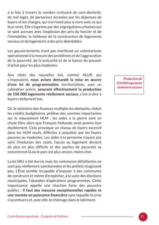 21Contribution générale - Congrès de Poitiers
à la fois à travers le nombre croissant de sans-domicile,
de mal logés, de personnes écrasées par les dépenses de
loyers et les charges, qui n’arrivent plus à vivre avec ce qui
leur reste. Elle s’exprime par des ségrégations urbaines qui
se sont accrues avec l’explosion des prix du foncier et de
l’immobilier, la faiblesse de la construction de logements
sociaux et de logements à des prix abordables.
Les gouvernements n’ont pas manifesté un volontarisme
opérationnel à la mesure des problèmes et de l’aggravation
de la pauvreté, de la précarité et de la baisse du pouvoir
d’achat pour les plus modestes.
Aux côtés des nouvelles lois, comme ALUR, qui
s’imposaient, nous avions demandé la mise en œuvre
d’une loi de programmation, territorialisée, avec un
calendrier précis, assurant effectivement la production
de 150 000 logements réellement sociaux, c’est-à-dire à
loyers réellement bas.
Or, le ministère des finances multiplie les obstacles, réduit
les crédits budgétaires, prélève des sommes importantes
sur le mouvement HLM  ; les aides à la pierre sont en
chute libre alors que François Hollande avait promis leur
doublement. Cela provoque un niveau de loyers excessif
dans les HLM neufs, difficiles à acquitter par les foyers
pauvres ou modestes. Les aides à la personne n’ayant pas
suivi l’évolution des coûts, l’accès au logement devient
de plus en plus difficile et des poches de pauvreté se
concentrent là où le parc est plus ancien, moins cher.
La loi SRU a été durcie mais les communes défaillantes ne
sont pas réellement sanctionnées et les préfets réagissent
peu. L’État semble incapable d’imposer à des communes
de construire et même d’empêcher, à la suite des élections
municipales, l’abandon d’opérations programmées. Cette
impuissance appelle une réaction forte des pouvoirs
publics  : il faut des mesures exceptionnelles rapides et
une montée en puissance financière sans laquelle la crise
s’accentuera et, avec elle, le chômage dans le bâtiment.
Production de
150 000 logements
réellement sociaux
 