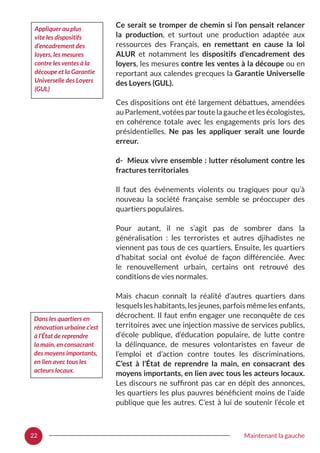 22 Maintenant la gauche
Ce serait se tromper de chemin si l’on pensait relancer
la production, et surtout une production adaptée aux
ressources des Français, en remettant en cause la loi
ALUR et notamment les dispositifs d’encadrement des
loyers, les mesures contre les ventes à la découpe ou en
reportant aux calendes grecques la Garantie Universelle
des Loyers (GUL).
Ces dispositions ont été largement débattues, amendées
au Parlement, votées par toute la gauche et les écologistes,
en cohérence totale avec les engagements pris lors des
présidentielles. Ne pas les appliquer serait une lourde
erreur.
d- Mieux vivre ensemble : lutter résolument contre les
fractures territoriales
Il faut des événements violents ou tragiques pour qu’à
nouveau la société française semble se préoccuper des
quartiers populaires.
Pour autant, il ne s’agit pas de sombrer dans la
généralisation  : les terroristes et autres djihadistes ne
viennent pas tous de ces quartiers. Ensuite, les quartiers
d’habitat social ont évolué de façon différenciée. Avec
le renouvellement urbain, certains ont retrouvé des
conditions de vies normales.
Mais chacun connaît la réalité d’autres quartiers dans
lesquels les habitants, les jeunes, parfois même les enfants,
décrochent. Il faut enfin engager une reconquête de ces
territoires avec une injection massive de services publics,
d’école publique, d’éducation populaire, de lutte contre
la délinquance, de mesures volontaristes en faveur de
l’emploi et d’action contre toutes les discriminations.
C’est à l’État de reprendre la main, en consacrant des
moyens importants, en lien avec tous les acteurs locaux.
Les discours ne suffiront pas car en dépit des annonces,
les quartiers les plus pauvres bénéficient moins de l’aide
publique que les autres. C’est à lui de soutenir l’école et
Dans les quartiers en
rénovation urbaine c’est
à l’État de reprendre
la main, en consacrant
des moyens importants,
en lien avec tous les
acteurs locaux.
Appliquer au plus
vite les dispositifs
d’encadrement des
loyers, les mesures
contre les ventes à la
découpe et la Garantie
Universelle des Loyers
(GUL)
 