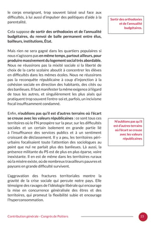 23Contribution générale - Congrès de Poitiers
le corps enseignant, trop souvent laissé seul face aux
difficultés, à lui aussi d’impulser des politiques d’aide à la
parentalité.
Cela suppose de sortir des orthodoxies et de l’annualité
budgétaires, du renvoi de balle permanent entre élus,
bailleurs, institutions, État.
Mais rien ne sera gagné dans les quartiers populaires si
nous n’agissons pas en même temps, partout ailleurs, pour
produiremassivementdulogementsocialtrèsabordable.
Nous ne réussirons pas la mixité sociale si la liberté de
choix de la carte scolaire aboutit à concentrer les élèves
en difficultés dans les mêmes écoles. Nous ne réussirons
pas la reconquête républicaine à coup d’injonction à la
cohésion sociale en direction des habitants, des cités ou
des banlieues. Il faut manifester la même exigence à l’égard
de tous les autres, et singulièrement les plus aisés qui
pratiquent trop souvent l’entre-soi et, parfois, un incivisme
fiscal insuffisamment condamné.
Enfin, n’oublions pas qu’il est d’autres terrains où l’écart
se creuse avec les valeurs républicaines : ce sont tous ces
territoires où le FN prospère sur la peur, sur les difficultés
sociales et un certain isolement en grande partie lié
à l’insuffisance des services publics et à un sentiment
croissant de déclassement. Il y a peu, les territoires péri-
urbains focalisaient toute l’attention des sociologues au
point que nul ne parlait plus des banlieues. Là aussi, la
présence militante du PS est de plus en plus éparse, voire
inexistante. Il en est de même dans les territoires ruraux
où la misère existe, où de nombreux travailleurs pauvres et
paysans en grande difficulté survivent.
L’aggravation des fractures territoriales montre la
gravité de la crise sociale qui percute notre pays. Elle
témoigne des ravages de l’idéologie libérale qui encourage
la mise en concurrence généralisée des êtres et des
territoires, qui promeut la flexibilité subie et encourage
l’hyperconsommation.
Sortir des orthodoxies
et de l’annualité
budgétaires.
N’oublions pas qu’il
est d’autres terrains
où l’écart se creuse
avec les valeurs
républicaines
 