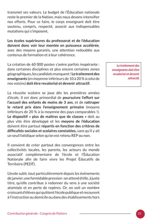25Contribution générale - Congrès de Poitiers
transmet ses valeurs. Le budget de l’Éducation nationale
reste le premier de la Nation, mais nous devons intensifier
nos efforts. Pour ce faire, le corps enseignant doit être
soutenu, compris, respecté, associé aux indispensables
mutations qui s’imposent.
Les écoles supérieures du professorat et de l’éducation
doivent donc voir leur montée en puissance accélérée,
avec des moyens garantis, une attention redoublée aux
contenus de formation et à leur cohérence.
La création de 60 000 postes s’avère parfois inopérante :
dans certaines disciplines et plus encore certaines zones
géographiques,lescandidatsmanquent !Letraitementdes
enseignants (en moyenne inférieurs de 10 à 20 % à celui de
nos voisins) doit être revalorisé et devenir attractif.
La réussite scolaire se joue dès les premières années
d’école. Il est donc primordial de poursuivre l’effort sur
l’accueil des enfants de moins de 3 ans, et de rattraper
le retard pris dans l’enseignement primaire (moyens
inférieurs de 20 % à la moyenne des pays comparables !).
Le dispositif «  plus de maîtres que de classes  » doit au
plus vite être développé et les moyens de l’éducation
doivent être partout répartis en fonction des critères de
difficultés sociales et scolaires constatées, sans qu’il y ait
un seuil fatidique selon qu’on est retenu REP ou non.
Il convient de créer partout des convergences entre les
collectivités locales, les parents, les acteurs du monde
associatif complémentaire de l’école et l’Éducation
Nationale afin de faire vivre les Projet Éducatifs de
Territoire (PEDT).
L’école subit, tout particulièrement depuis les événements
dejanvier,uneformidablepression :onattendd’elle,àjuste
titre, qu’elle contribue à redonner du sens à une société
atomisée et en perte de repères. Or, on voit un nombre
croissantd’élèvesquiquittentl’écolepubliqueetrecourent
à l’instruction au domicile ou dans des établissements hors
Le traitement des
enseignants doit être
revalorisé et devenir
attractif.
 