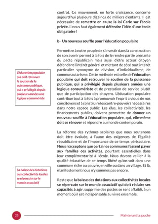 26 Maintenant la gauche
contrat. Ce mouvement, en forte croissance, concerne
aujourd’hui plusieurs dizaines de milliers d’enfants. Il est
nécessaire de remettre en cause la loi Carle sur l’école
privée. Il nous faut également défendre l’idée d’une école
obligatoire !
b- Un nouveau souffle pour l’éducation populaire
Permettre à notre peuple de s’investir dans la construction
de son avenir permet à la fois de le rendre partie prenante
du pacte républicain mais aussi d’être acteur citoyen
défendant l’intérêt général et mettant de côté tout intérêt
particulier synonyme de division, d’individualisme, de
communautarisme. Cette méthode est celle de l’éducation
populaire qui doit retrouver le soutien de la puissance
publique, qui a privilégié depuis plusieurs années une
logique consumériste et de prestation de service plutôt
que de participation des citoyens. L’éducation populaire
contribue tout à la fois à promouvoir l’esprit civique de nos
concitoyensetàconstruirelescontre-pouvoirsnécessaires
dans notre espace public. Les élus, les collectivités, les
financements publics, doivent permettre de donner un
nouveau souffle à l’éducation populaire, qui, elle-même
doit se rénover et répondre au monde contemporain.
La réforme des rythmes scolaires que nous soutenons
doit être évaluée, à l’aune des exigences de l’égalité
républicaine et de l’importance de ce temps périscolaire.
Nous n’acceptons que certaines communes fassent payer
aux familles ces activités, pourtant essentielles dans
leur complémentarité à l’école. Nous devons veiller à la
qualité éducative de ce temps libéré qu’on soit dans une
commune riche ou pauvre, en ville ou dans un village. Et là,
manifestement nous n’y sommes pas encore.
Reste que la baisse des dotations aux collectivités locales
se répercute sur le monde associatif qui doit réduire ses
capacités à agir, supprime des postes se sent affaibli, à un
moment où il est indispensable au vivre ensemble.
L’éducation populaire
qui doit retrouver
le soutien de la
puissance publique,
qui a privilégié depuis
plusieurs années une
logique consumériste
La baisse des dotations
aux collectivités locales
se répercute sur le
monde associatif
 