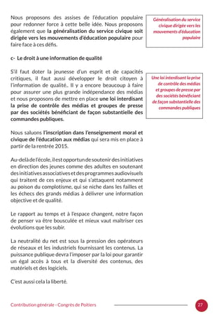 27Contribution générale - Congrès de Poitiers
Nous proposons des assises de l’éducation populaire
pour redonner force à cette belle idée. Nous proposons
également que la généralisation du service civique soit
dirigée vers les mouvements d’éducation populaire pour
faire face à ces défis.
c- Le droit à une information de qualité
S’il faut doter la jeunesse d’un esprit et de capacités
critiques, il faut aussi développer le droit citoyen à
l’information de qualité.. Il y a encore beaucoup à faire
pour assurer une plus grande indépendance des médias
et nous proposons de mettre en place une loi interdisant
la prise de contrôle des médias et groupes de presse
par des sociétés bénéficiant de façon substantielle des
commandes publiques.
Nous saluons l’inscription dans l’enseignement moral et
civique de l’éducation aux médias qui sera mis en place à
partir de la rentrée 2015.
Au-delàdel’école,ilestopportundesoutenirdesinitiatives
en direction des jeunes comme des adultes en soutenant
desinitiativesassociativesetdesprogrammesaudiovisuels
qui traitent de ces enjeux et qui s’attaquent notamment
au poison du complotisme, qui se niche dans les failles et
les échecs des grands médias à délivrer une information
objective et de qualité.
Le rapport au temps et à l’espace changent, notre façon
de penser va être bousculée et mieux vaut maîtriser ces
évolutions que les subir.
La neutralité du net est sous la pression des opérateurs
de réseaux et les industriels fournissant les contenus. La
puissance publique devra l’imposer par la loi pour garantir
un égal accès à tous et la diversité des contenus, des
matériels et des logiciels.
C’est aussi cela la liberté.
Une loi interdisant la prise
de contrôle des médias
et groupes de presse par
des sociétés bénéficiant
de façon substantielle des
commandes publiques
Généralisation du service
civique dirigée vers les
mouvements d’éducation
populaire
 