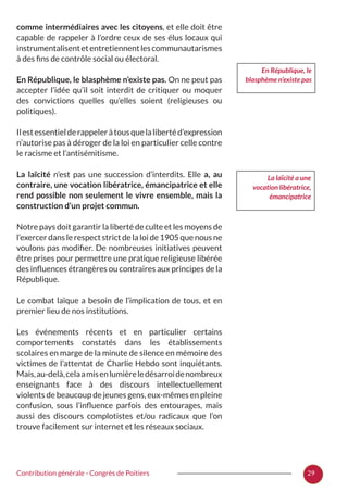 29Contribution générale - Congrès de Poitiers
comme intermédiaires avec les citoyens, et elle doit être
capable de rappeler à l’ordre ceux de ses élus locaux qui
instrumentalisentetentretiennentlescommunautarismes
à des fins de contrôle social ou électoral.
En République, le blasphème n’existe pas. On ne peut pas
accepter l’idée qu’il soit interdit de critiquer ou moquer
des convictions quelles qu’elles soient (religieuses ou
politiques).
Ilestessentielderappeleràtousquelalibertéd’expression
n’autorise pas à déroger de la loi en particulier celle contre
le racisme et l’antisémitisme.
La laïcité n’est pas une succession d’interdits. Elle a, au
contraire, une vocation libératrice, émancipatrice et elle
rend possible non seulement le vivre ensemble, mais la
construction d’un projet commun.
Notre pays doit garantir la liberté de culte et les moyens de
l’exercer dans le respect strict de la loi de 1905 que nous ne
voulons pas modifier. De nombreuses initiatives peuvent
être prises pour permettre une pratique religieuse libérée
des influences étrangères ou contraires aux principes de la
République.
Le combat laïque a besoin de l’implication de tous, et en
premier lieu de nos institutions.
Les événements récents et en particulier certains
comportements constatés dans les établissements
scolaires en marge de la minute de silence en mémoire des
victimes de l’attentat de Charlie Hebdo sont inquiétants.
Mais,au-delà,celaamisenlumièreledésarroidenombreux
enseignants face à des discours intellectuellement
violents de beaucoup de jeunes gens, eux-mêmes en pleine
confusion, sous l’influence parfois des entourages, mais
aussi des discours complotistes et/ou radicaux que l’on
trouve facilement sur internet et les réseaux sociaux.
La laïcité a une
vocation libératrice,
émancipatrice
En République, le
blasphème n’existe pas
 