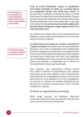 30 Maintenant la gauche
C’est un travail d’éducation civique et républicaine
qu’il faudra réinventer et mener sur un temps long et
nos enseignants doivent être armés pour réussir. Le
gouvernement manifeste sa volonté de relever ces défis
nous devons le soutenir dans cette détermination. Il faudra
agirdanstousleslieuxéducatifs,etmêmedanslaformation
professionnelle pour mieux faire comprendre et partager
cette valeur. C’est au sein de tous les services publics qu’il
faut que salariés, dirigeants, usagers soient au clair sur la
façon de la faire vivre.
Les chartes de la laïcité doivent être systématiquement
établies en faisant appel à la participation de tous ceux qui
doivent la mettre en œuvre.
La laïcité prend aussi appui sur l’analyse rationnelle et
critique du monde. Elle combat tous les obscurantismes.
Quand on voit monter le dogmatisme des créationnistes
aux USA, le négationnisme historique, la contestation de la
scienceoudesdroitsdesfemmes(dansplusd’unereligion),
on mesure que la laïcité doit faire face à des idéologies
qui la combattent avec force et qu’elle ne s’imposera pas
comme une évidence. La mobilisation du 11 Janvier est
très importante et il nous faut la prolonger.
Nous lutterons avec acharnement, demain comme
hier, contre le racisme et l’antisémitisme. Cela suppose
aussi qu’on œuvre sans faiblesse à faire disparaître les
discriminations et les ségrégations de toute sorte qui leur
pourrissent la vie au quotidien. À ce titre, l’engagement
non honoré de récépissé de contrôle d’identité est une
des mesures à remettre à l’ordre du jour, si l’on veut être
crédible sur ce chemin.
7) Porter un regard lucide sur le monde
Notre projet national, nos politiques intérieures
s’inscrivent évidemment dans une certaine vision de ce qui
nous entoure et de l’avenir de la planète.
La laïcité prend appui
sur l’analyse rationnelle
et critique du monde
Au sein de tous les
services publics les
salariés, dirigeants,
usagers doivent être au
clair sur la façon de faire
vivre la laïcité
 