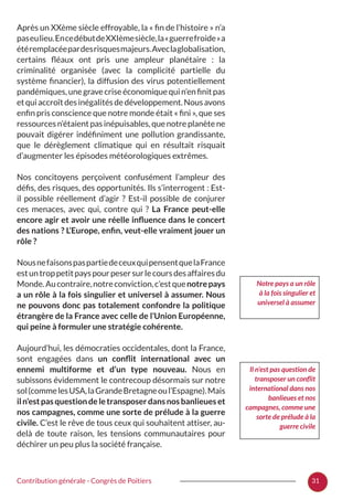 31Contribution générale - Congrès de Poitiers
Après un XXème siècle effroyable, la « fin de l’histoire » n’a
paseulieu.EncedébutdeXXIèmesiècle,la« guerrefroide »a
étéremplacéepardesrisquesmajeurs.Aveclaglobalisation,
certains fléaux ont pris une ampleur planétaire  : la
criminalité organisée (avec la complicité partielle du
système financier), la diffusion des virus potentiellement
pandémiques,unegravecriseéconomiquequin’enfinitpas
etquiaccroîtdesinégalitésdedéveloppement.Nousavons
enfin pris conscience que notre monde était « fini », que ses
ressourcesn’étaientpasinépuisables,quenotreplanètene
pouvait digérer indéfiniment une pollution grandissante,
que le dérèglement climatique qui en résultait risquait
d’augmenter les épisodes météorologiques extrêmes.
Nos concitoyens perçoivent confusément l’ampleur des
défis, des risques, des opportunités. Ils s’interrogent : Est-
il possible réellement d’agir  ? Est-il possible de conjurer
ces menaces, avec qui, contre qui  ? La France peut-elle
encore agir et avoir une réelle influence dans le concert
des nations ? L’Europe, enfin, veut-elle vraiment jouer un
rôle ?
NousnefaisonspaspartiedeceuxquipensentquelaFrance
estuntroppetitpayspourpesersurlecoursdesaffairesdu
Monde.Aucontraire,notreconviction,c’estquenotrepays
a un rôle à la fois singulier et universel à assumer. Nous
ne pouvons donc pas totalement confondre la politique
étrangère de la France avec celle de l’Union Européenne,
qui peine à formuler une stratégie cohérente.
Aujourd’hui, les démocraties occidentales, dont la France,
sont engagées dans un conflit international avec un
ennemi multiforme et d’un type nouveau. Nous en
subissons évidemment le contrecoup désormais sur notre
sol(commelesUSA,laGrandeBretagneoul’Espagne).Mais
iln’estpasquestiondeletransposerdansnosbanlieueset
nos campagnes, comme une sorte de prélude à la guerre
civile. C’est le rêve de tous ceux qui souhaitent attiser, au-
delà de toute raison, les tensions communautaires pour
déchirer un peu plus la société française.
Notre pays a un rôle
à la fois singulier et
universel à assumer
Il n’est pas question de
transposer un conflit
international dans nos
banlieues et nos
campagnes, comme une
sorte de prélude à la
guerre civile
 