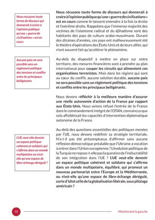 32 Maintenant la gauche
Nous récusons toute forme de discours qui donnerait à
croireàl’opinionpubliquequ’une« guerredecivilisations »
est en cours comme le laissent entendre à la fois la droite
et l’extrême droite. Rappelons que l’immense majorité des
victimes de l’islamisme radical et du djihadisme sont des
habitants des pays de culture arabo-musulmane. Durant
des dizaines d’années, ces pays ont malheureusement été
le théâtre d’opérations des États-Unis et de leurs alliés, qui
n’ont souvent fait qu’accélérer le phénomène.
Au-delà du dispositif à mettre en place sur notre
territoire, des mesures financières sont à prendre au plan
international pour couper les circuits qui alimentent ces
organisations terroristes. Mais dans les régions qui sont
au cœur du conflit, aucune solution durable, aucune paix
ne sera possible sans un règlement politique des tensions
et conflits entre les principaux belligérants.
Nous devons réfléchir à la meilleure manière d’assurer
une réelle autonomie d’action de la France par rapport
aux États-Unis. Nous avions refusé l’entrée de la France
dans le commandement intégré de l’OTAN, convaincus que
cela affaiblissait les capacités d’intervention diplomatique
autonome de la France.
Au-delà des questions essentielles des politiques menées
par l’UE, nous devons redéfinir sa stratégie territoriale.
N’a-t-il pas été présomptueux d’affirmer sans aucune
réflexion démocratique préalable que l’Ukraine a vocation
à entrer dans l’Union européenne ? L’évolution politique de
laTurquienerepose-t-ellepaslaquestiondel’inéluctabilité
de son intégration dans l’UE  ? L’UE veut-elle devenir
un espace politique cohérent et solidaire qui s’affirme
dans un monde multipolaire, équilibré, qui promeut un
nouveau partenariat entre l’Europe et la Méditerranée,
ou n’est-elle qu’une espace de libre-échange dérégulé,
sorted’idiotutiledelaglobalisationlibérale,souspilotage
américain ?
Nous récusons toute
forme de discours qui
donnerait à croire à
l’opinion publique
qu’une « guerre de
civilisations » est en
cours
Aucune paix ne sera
possible sans un
règlement politique
des tensions et conflits
entre les principaux
belligérants
L’UE veut-elle devenir
un espace politique
cohérent et solidaire qui
s’affirme dans un monde
multipolaire ou n’est-
elle qu’une espace de
libre-échange dérégulé ?
 