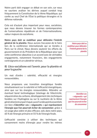 33Contribution générale - Congrès de Poitiers
Notre parti doit engager ce débat en son sein, car nous
ne saurions avaliser les dérives auquel conduit trop
fréquemment la Constitution de la Vème République, qui
confie au seul Chef de l’État la politique étrangère et la
défense nationale.
Cela est d’autant plus important pour nous, socialistes,
que nous devons trouver les formes contemporaines
de l’universalisme républicain et de l’internationalisme,
valeur majeure du socialisme.
Notre pays doit se mobiliser pour défendre l’intérêt
général de la planète. Nous aurons l’occasion de le faire
lors de la conférence internationale qui se tiendra à
Paris sur le climat. Nous devons soutenir les efforts du
gouvernement et du Président de la République pour que
cette conférence aboutisse à un accord avec de véritables
engagements, notamment financiers, des engagements
contraignants et un calendrier sérieux.
8) L’éco-socialisme est l’avenir, pour la planète et
pour la gauche
Un mot d’ordre  : sobriété, efficacité et énergies
renouvelables.
Nous proposons une transition énergétique fondée
simultanément sur la sobriété et l’efficacité énergétiques,
ainsi que sur les énergies renouvelables. Attendre un
éventuel bond technologique (stockage de l’électricité,
séquestration du carbone, développement des techniques
fondées sur l’hydrogène ou sur le nucléaire de la 4ème
génération)estunparirisqué,aussil’undespointsessentiels
est bien d’identifier ces « négawatts » qui représentent
l’énergie que l’on pourrait éviter de consommer, grâce à
un usage plus sobre et plus efficace, soit, dans notre pays,
65 % de l’énergie primaire et 55 % de l’énergie finale.
L’efficacité consiste à utiliser des techniques qui
consomment moins d’énergie pour rendre les mêmes
Notre pays doit se
mobiliser pour défendre
l’intérêt général de la
planète
Identifier ces
« négawatts » qui
représentent l’énergie
que l’on pourrait éviter
de consommer
 