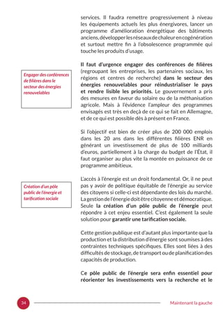 34 Maintenant la gauche
services. Il faudra remettre progressivement à niveau
les équipements actuels les plus énergivores, lancer un
programme d’amélioration énergétique des bâtiments
anciens,développerlesréseauxdechaleurencogénération
et surtout mettre fin à l’obsolescence programmée qui
touche les produits d’usage.
Il faut d’urgence engager des conférences de filières
(regroupant les entreprises, les partenaires sociaux, les
régions et centres de recherche) dans le secteur des
énergies renouvelables pour réindustrialiser le pays
et rendre lisible les priorités. Le gouvernement a pris
des mesures en faveur du solaire ou de la méthanisation
agricole. Mais à l’évidence l’ampleur des programmes
envisagés est très en deçà de ce qui se fait en Allemagne,
et de ce qui est possible dès à présent en France.
Si l’objectif est bien de créer plus de 200  000 emplois
dans les 20 ans dans les différentes filières ENR en
générant un investissement de plus de 100 milliards
d’euros, partiellement à la charge du budget de l’État, il
faut organiser au plus vite la montée en puissance de ce
programme ambitieux.
L’accès à l’énergie est un droit fondamental. Or, il ne peut
pas y avoir de politique équitable de l’énergie au service
des citoyens si celle-ci est dépendante des lois du marché.
Lagestiondel’énergiedoitêtrecitoyenneetdémocratique.
Seule la création d’un pôle public de l’énergie peut
répondre à cet enjeu essentiel. C’est également la seule
solution pour garantir une tarification sociale.
Cette gestion publique est d’autant plus importante que la
production et la distribution d’énergie sont soumises à des
contraintes techniques spécifiques. Elles sont liées à des
difficultés de stockage, de transport ou de planification des
capacités de production.
Ce pôle public de l’énergie sera enfin essentiel pour
réorienter les investissements vers la recherche et le
Engager des conférences
de filières dans le
secteur des énergies
renouvelables
Création d’un pôle
public de l’énergie et
tarification sociale
 