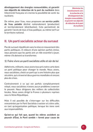 35Contribution générale - Congrès de Poitiers
développement des énergies renouvelables, et garantir
nos objectifs de réduction de la part du nucléaire dans
l’électricité française et à terme la possibilité de sortir du
nucléaire.
De même, pour l’eau, nous proposons un service public
de l’eau potable décliné nationalement (production)
et territorialement (distribution). Cela permettrait de
garantir l’accès de tous à l’eau publique, au même tarif sur
le territoire national.
II. Un parti socialiste acteur du sursaut
Pas de sursaut républicain sans la mise en mouvement des
partis politiques. À rebours d’une opinion parfois émise,
nous pensons que les partis ont un rôle essentiel à jouer,
même s’ils doivent se transformer.
1) Faire vivre un parti socialiste utile et sûr de lui
Adhérents, militants, nous avons tous pris notre carte dans
un parti politique pour changer le monde. Nous avons,
nous socialistes, choisi un parti qui a une histoire plus que
séculaire, qui a traversé deux guerres mondiales et encore
plus de crises.
Contrairement à ce qui est parfois complaisamment
relayé, nous socialistes n’avons aucun problème à exercer
le pouvoir. Nous dirigeons des milliers de collectivités
locales. Nous avons dirigé la France à plusieurs reprises
sous la Vème République.
Mais il est possible de s’interroger sur les difficultés
rencontrées par le Parti Socialiste à exister et à être utile,
en tant qu’organisation politique, lorsque les siens sont
aux responsabilités.
Qu’est-ce qui fait que, quand les nôtres accèdent au
pouvoir d’État, le Parti semble «  fermé pour cause de
Réorienter les
investissements vers
la recherche et le
développement des
énergies renouvelables,
et garantir nos objectifs
de réduction de la part
du nucléaire
 