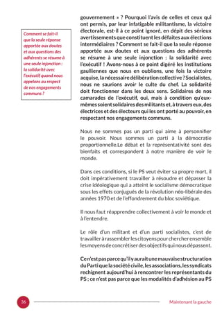 36 Maintenant la gauche
gouvernement  »  ? Pourquoi l’avis de celles et ceux qui
ont permis, par leur infatigable militantisme, la victoire
électorale, est-il à ce point ignoré, en dépit des sérieux
avertissements que constituent les défaites aux élections
intermédiaires ? Comment se fait-il que la seule réponse
apportée aux doutes et aux questions des adhérents
se résume à une seule injonction  : la solidarité avec
l’exécutif ! Avons-nous à ce point digéré les institutions
gaulliennes que nous en oublions, une fois la victoire
acquise,lanécessairedélibérationcollective ?Socialistes,
nous ne saurions avoir le culte du chef. La solidarité
doit fonctionner dans les deux sens. Solidaires de nos
camarades de l’exécutif, oui, mais à condition qu’eux-
mêmessoientsolidairesdesmilitantset,àtraverseux,des
électrices et des électeurs qui les ont porté au pouvoir, en
respectant nos engagements communs.
Nous ne sommes pas un parti qui aime à personnifier
le pouvoir. Nous sommes un parti à la démocratie
proportionnelle.Le débat et la représentativité sont des
bienfaits et correspondent à notre manière de voir le
monde.
Dans ces conditions, si le PS veut éviter sa propre mort, il
doit impérativement travailler à résoudre et dépasser la
crise idéologique qui a atteint le socialisme démocratique
sous les effets conjugués de la révolution néo-libérale des
années 1970 et de l’effondrement du bloc soviétique.
Il nous faut réapprendre collectivement à voir le monde et
à l’entendre.
Le rôle d’un militant et d’un parti socialistes, c’est de
travailleràrassemblerlescitoyenspourchercherensemble
lesmoyensdeconcrétiserdesobjectifsquinousdépassent.
Cen’estpasparcequ’ilyauraitunemauvaisestructuration
duPartiquelasociétécivile,lesassociations,lessyndicats
rechignent aujourd’hui à rencontrer les représentants du
PS ; ce n’est pas parce que les modalités d’adhésion au PS
Comment se fait-il
que la seule réponse
apportée aux doutes
et aux questions des
adhérents se résume à
une seule injonction :
la solidarité avec
l’exécutif quand nous
appelons au respect
de nos engagements
communs ?
 