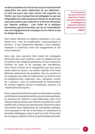 37Contribution générale - Congrès de Poitiers
seraientcomplexes(cen’estpaslecas)queleparticonnaît
aujourd’hui une perte importante de ses adhérents  ;
ce n’est pas parce que nous serions mal organisés sur
Twitter, que nous manquerions de pédagogie ou que nos
infographies (ou celles du gouvernement) ne seraient pas
assez percutantes que l’exécutif et le PS sont désavoués
par l’opinion publique  : c’est l’effet de la politique
économique gouvernementale, qui est en contradiction
avec nos engagements de campagne et nos valeurs et qui
les éloigne de nous.
Pour retenir électeurs et militants socialistes, il n’y a pas
besoin d’un «  choc de simplification  » bureaucratique et
partisan  : il faut simplement répondre à leurs attentes,
respecter la cohérence entre nos engagements et nos
actes au pouvoir.
Sans cela, nous pourrons faire toutes les campagnes
électorales que nous voudrons, nous ne regagnerons pas
la confiance des catégories populaires. Si nous continuons
d’utiliser les mots et les concepts des néo-libéraux,
nous serons victimes de la triangulation que nous avons
voulu mettre en œuvre ; les droites radicales et le Front
National continueront de prospérer chez les ouvriers et
les employés (aux côtés de l’abstention), sur fond de mise
en compétition des « opprimés », des « déclassés » contre
les «  assistés  », avec un renforcement de l’ethnicisation
de certains rapports sociaux et politiques, propices à la
« lepénisation des esprits ».
Donc,silapremièretâched’unpartisocialistedémocratique
estd’élaborerunprojetdesociété,uneorientationpolitique,
en associant les militants à cette élaboration, alors il est
indispensable de donner aux militants socialistes les outils
intellectuels,critiques,lesconnaissances,nécessairesàleur
intervention dans l’élaboration de l’orientation politique.
C’est pourquoi le rôle de la formation, et notamment la
formation idéologique, dans le parti est vital. À l’occasion
dececongrès,sachonsenfaireuneprioritéopérationnelle.
Ce n’est pas parce
que nous serions mal
organisés sur Twitter,
que nous manquerions
de pédagogie que
l’exécutif et le PS sont
désavoués par l’opinion
publique
 