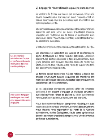 38 Maintenant la gauche
2) Engager la rénovation de la gauche européenne
La victoire de Syriza en Grèce est bienvenue. C’est une
bonne nouvelle pour les Grecs et pour l’Europe, c’est un
espoir pour tous ceux qui défendent une alternative aux
politiques d’austérité.
Elles’inscritdansunecriseéconomiqueetsocialeprofonde,
aggravée par une série de cures d’austérité ineptes,
imposées de l’extérieur par la Troïka et appliquées puis
soutenues par le PASOK, représentant local et traditionnel
du socialisme européen.
C’est un avertissement sérieux pour tous les partis du PSE.
Les élections se succèdent en Europe et confirment la
perte d’influence de notre famille politique. Lorsqu’ils
gagnent, les partis socialistes le font poussivement, mais
leurs défaites sont souvent lourdes. Dans de nombreux
États, ils sont déjà réduits à des rôles de supplétifs dans
des gouvernements de droite.
La famille social-démocrate n’a pas retenu la leçon des
années 1990-2000 durant lesquelles ses membres ont
menédespolitiqueslibérales,funesteséconomiquement,
socialement et électoralement.
Si les socialistes européens veulent sortir de l’impasse
politique, il est urgent d’engager un dialogue structurel
avec les nouvelles forces de gauche ou celles qui ont su se
renouveler alors que nous n’arrivions pas à le faire.
Nous devons mettre fin au « compromis historique » avec
lesanciensdémocrates-chrétiens,devenusconservateurs.
Nous devons nous rapprocher du Parti de la Gauche
européenne, et des Écologistes. Seule cette option nous
permetderendrecrédiblelaperspectived’unealternative
politique européenne.
Les élections se
succèdent en Europe
et confirment la perte
d’influence de notre
famille politique.
Il est urgent d’engager
un dialogue structurel
avec les nouvelles forces
de gauche
 