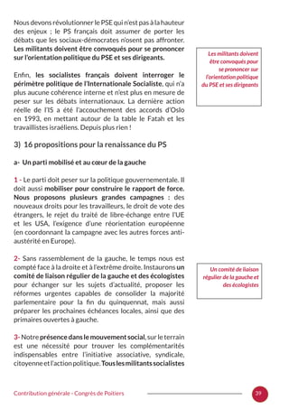 39Contribution générale - Congrès de Poitiers
Nous devons révolutionner le PSE qui n’est pas à la hauteur
des enjeux  ; le PS français doit assumer de porter les
débats que les sociaux-démocrates n’osent pas affronter.
Les militants doivent être convoqués pour se prononcer
sur l’orientation politique du PSE et ses dirigeants.
Enfin, les socialistes français doivent interroger le
périmètre politique de l’Internationale Socialiste, qui n’a
plus aucune cohérence interne et n’est plus en mesure de
peser sur les débats internationaux. La dernière action
réelle de l’IS a été l’accouchement des accords d’Oslo
en 1993, en mettant autour de la table le Fatah et les
travaillistes israéliens. Depuis plus rien !
3) 16 propositions pour la renaissance du PS
a- Un parti mobilisé et au cœur de la gauche
1 - Le parti doit peser sur la politique gouvernementale. Il
doit aussi mobiliser pour construire le rapport de force.
Nous proposons plusieurs grandes campagnes  : des
nouveaux droits pour les travailleurs, le droit de vote des
étrangers, le rejet du traité de libre-échange entre l’UE
et les USA, l’exigence d’une réorientation européenne
(en coordonnant la campagne avec les autres forces anti-
austérité en Europe).
2- Sans rassemblement de la gauche, le temps nous est
compté face à la droite et à l’extrême droite. Instaurons un
comité de liaison régulier de la gauche et des écologistes
pour échanger sur les sujets d’actualité, proposer les
réformes urgentes capables de consolider la majorité
parlementaire pour la fin du quinquennat, mais aussi
préparer les prochaines échéances locales, ainsi que des
primaires ouvertes à gauche.
3-Notreprésencedanslemouvementsocial,surleterrain
est une nécessité pour trouver les complémentarités
indispensables entre l’initiative associative, syndicale,
citoyenneetl’actionpolitique.Touslesmilitantssocialistes
Les militants doivent
être convoqués pour
se prononcer sur
l’orientation politique
du PSE et ses dirigeants
Un comité de liaison
régulier de la gauche et
des écologistes
 