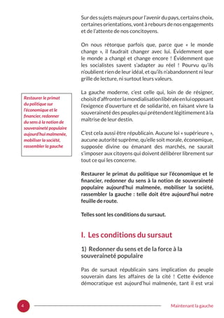 4 Maintenant la gauche
Sur des sujets majeurs pour l’avenir du pays, certains choix,
certaines orientations, vont à rebours de nos engagements
et de l’attente de nos concitoyens.
On nous rétorque parfois que, parce que «  le monde
change  », il faudrait changer avec lui. Évidemment que
le monde a changé et change encore  ! Évidemment que
les socialistes savent s’adapter au réel  ! Pourvu qu’ils
n’oublient rien de leur idéal, et qu’ils n’abandonnent ni leur
grille de lecture, ni surtout leurs valeurs.
La gauche moderne, c’est celle qui, loin de de résigner,
choisitd’affronterlamondialisationlibéraleenluiopposant
l’exigence d’ouverture et de solidarité, en faisant vivre la
souveraineté des peuples qui prétendent légitimement à la
maîtrise de leur destin.
C’est cela aussi être républicain. Aucune loi « supérieure »,
aucune autorité suprême, qu’elle soit morale, économique,
supposée divine ou émanant des marchés, ne saurait
s’imposer aux citoyens qui doivent délibérer librement sur
tout ce qui les concerne.
Restaurer le primat du politique sur l’économique et le
financier, redonner du sens à la notion de souveraineté
populaire aujourd’hui malmenée, mobiliser la société,
rassembler la gauche : telle doit être aujourd’hui notre
feuille de route.
Telles sont les conditions du sursaut.
I. Les conditions du sursaut
1) Redonner du sens et de la force à la
souveraineté populaire
Pas de sursaut républicain sans implication du peuple
souverain dans les affaires de la cité  ! Cette évidence
démocratique est aujourd’hui malmenée, tant il est vrai
Restaurer le primat
du politique sur
l’économique et le
financier, redonner
du sens à la notion de
souveraineté populaire
aujourd’hui malmenée,
mobiliser la société,
rassembler la gauche
 