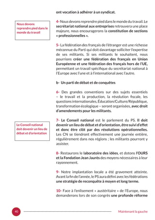 40 Maintenant la gauche
ont vocation à adhérer à un syndicat.
4-Nousdevonsreprendrepieddanslemondedutravail.Le
secrétariat national aux entreprises retrouvera une place
majeure, nous encouragerons la constitution de sections
« professionnelles ».
5- La fédération des français de l’étranger est une richesse
méconnue du Parti qui doit davantage solliciter l’expertise
de ses militants. Si ses militants le souhaitent, nous
pourrions créer une fédération des français en Union
Européenne et une fédération des français hors de l’UE,
permettant un travail spécifique du secrétariat national à
l’Europe avec l’une et à l’international avec l’autre.
b- Un parti de débat et de conquêtes
6- Des grandes conventions sur des sujets essentiels
– le travail et la production, la révolution fiscale, les
questions internationales, Éducation/Culture/République,
transformation écologique – seront organisées, avec droit
d’amendements pour les militants.
7- Le Conseil national est le parlement du PS. Il doit
devenir un lieu de débat et d’orientation, être suivi d’effet
et donc être clôt par des résolutions opérationnelles.
Les CN se tiendront effectivement une journée entière,
régulièrement dans nos régions ; les militants pourront y
assister.
8- Restaurons le laboratoire des idées, et dotons l’OURS
et la Fondation Jean Jaurès des moyens nécessaires à leur
rayonnement.
9- Notre implantation locale a été gravement atteinte.
Avant la fin de l’année, le PS aura défini avec les fédérations
une stratégie de reconquête à moyen et long terme.
10- Face à l’enlisement « austéritaire » de l’Europe, nous
demanderons lors de son congrès une profonde réforme
Le Conseil national
doit devenir un lieu de
débat et d’orientation
Nous devons
reprendre pied dans le
monde du travail
 