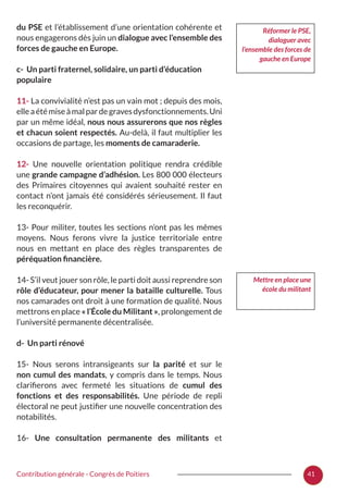 41Contribution générale - Congrès de Poitiers
du PSE et l’établissement d’une orientation cohérente et
nous engagerons dès juin un dialogue avec l’ensemble des
forces de gauche en Europe.
c- Un parti fraternel, solidaire, un parti d’éducation
populaire
11- La convivialité n’est pas un vain mot ; depuis des mois,
elleaétémiseàmalpardegravesdysfonctionnements.Uni
par un même idéal, nous nous assurerons que nos règles
et chacun soient respectés. Au-delà, il faut multiplier les
occasions de partage, les moments de camaraderie.
12- Une nouvelle orientation politique rendra crédible
une grande campagne d’adhésion. Les 800 000 électeurs
des Primaires citoyennes qui avaient souhaité rester en
contact n’ont jamais été considérés sérieusement. Il faut
les reconquérir.
13- Pour militer, toutes les sections n’ont pas les mêmes
moyens. Nous ferons vivre la justice territoriale entre
nous en mettant en place des règles transparentes de
péréquation financière.
14- S’il veut jouer son rôle, le parti doit aussi reprendre son
rôle d’éducateur, pour mener la bataille culturelle. Tous
nos camarades ont droit à une formation de qualité. Nous
mettrons en place « l’École du Militant », prolongement de
l’université permanente décentralisée.
d- Un parti rénové
15- Nous serons intransigeants sur la parité et sur le
non cumul des mandats, y compris dans le temps. Nous
clarifierons avec fermeté les situations de cumul des
fonctions et des responsabilités. Une période de repli
électoral ne peut justifier une nouvelle concentration des
notabilités.
16- Une consultation permanente des militants et
Réformer le PSE,
dialoguer avec
l’ensemble des forces de
gauche en Europe
Mettre en place une
école du militant
 