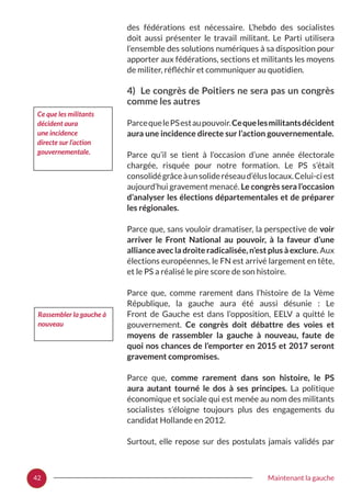 42 Maintenant la gauche
des fédérations est nécessaire. L’hebdo des socialistes
doit aussi présenter le travail militant. Le Parti utilisera
l’ensemble des solutions numériques à sa disposition pour
apporter aux fédérations, sections et militants les moyens
de militer, réfléchir et communiquer au quotidien.
4) Le congrès de Poitiers ne sera pas un congrès
comme les autres
ParcequelePSestaupouvoir.Cequelesmilitantsdécident
aura une incidence directe sur l’action gouvernementale.
Parce qu’il se tient à l’occasion d’une année électorale
chargée, risquée pour notre formation. Le PS s’était
consolidégrâceàunsolideréseaud’éluslocaux.Celui-ciest
aujourd’hui gravement menacé. Le congrès sera l’occasion
d’analyser les élections départementales et de préparer
les régionales.
Parce que, sans vouloir dramatiser, la perspective de voir
arriver le Front National au pouvoir, à la faveur d’une
alliance avec la droite radicalisée, n’est plus à exclure. Aux
élections européennes, le FN est arrivé largement en tête,
et le PS a réalisé le pire score de son histoire.
Parce que, comme rarement dans l’histoire de la Vème
République, la gauche aura été aussi désunie  : Le
Front de Gauche est dans l’opposition, EELV a quitté le
gouvernement. Ce congrès doit débattre des voies et
moyens de rassembler la gauche à nouveau, faute de
quoi nos chances de l’emporter en 2015 et 2017 seront
gravement compromises.
Parce que, comme rarement dans son histoire, le PS
aura autant tourné le dos à ses principes. La politique
économique et sociale qui est menée au nom des militants
socialistes s’éloigne toujours plus des engagements du
candidat Hollande en 2012.
Surtout, elle repose sur des postulats jamais validés par
Ce que les militants
décident aura
une incidence
directe sur l’action
gouvernementale.
Rassembler la gauche à
nouveau
 