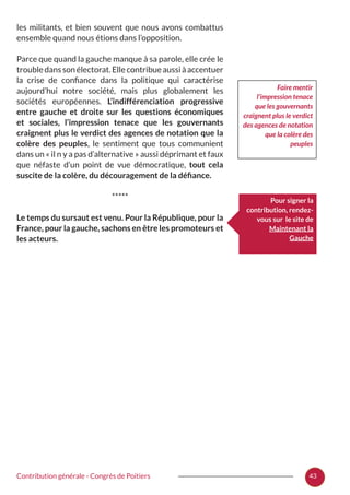 43Contribution générale - Congrès de Poitiers
les militants, et bien souvent que nous avons combattus
ensemble quand nous étions dans l’opposition.
Parce que quand la gauche manque à sa parole, elle crée le
troubledanssonélectorat.Ellecontribueaussiàaccentuer
la crise de confiance dans la politique qui caractérise
aujourd’hui notre société, mais plus globalement les
sociétés européennes. L’indifférenciation progressive
entre gauche et droite sur les questions économiques
et sociales, l’impression tenace que les gouvernants
craignent plus le verdict des agences de notation que la
colère des peuples, le sentiment que tous communient
dans un « il n y a pas d’alternative » aussi déprimant et faux
que néfaste d’un point de vue démocratique, tout cela
suscite de la colère, du découragement de la défiance.
*****
Le temps du sursaut est venu. Pour la République, pour la
France, pour la gauche, sachons en être les promoteurs et
les acteurs.
Faire mentir
l’impression tenace
que les gouvernants
craignent plus le verdict
des agences de notation
que la colère des
peuples
Pour signer la
contribution, rendez-
vous sur le site de
Maintenant la
Gauche
 